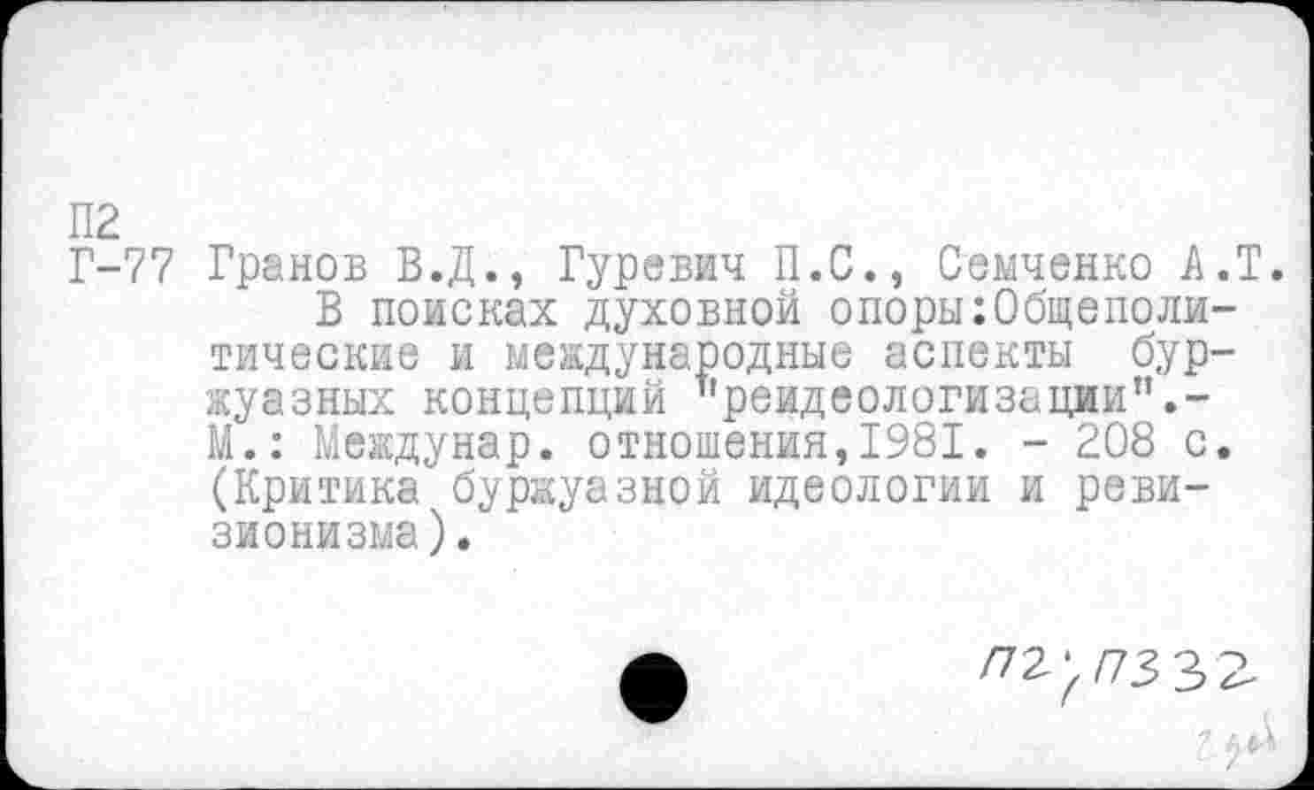 ﻿П2
Г-77 Гранов В.Д., Гуревич П.С., Семченко А.Т.
В поисках духовной опоры Общеполитические и международные аспекты буржуазных концепций ''реидеологизации".-М.: Междунар. отношения,1981. - 208 с. (Критика буржуазной идеологии и ревизионизма).
/72^/73 32